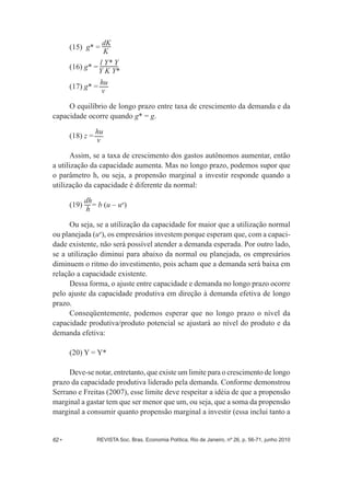 (15) g* = dK 
K 
(16) g* = l Y* Y 
(17) g* = hu 
Y K Y* 
v 
O equilíbrio de longo prazo entre taxa de crescimento da demanda e da 
capacidade ocorre quando g* = g. 
(18) z = hu 
v 
Assim, se a taxa de crescimento dos gastos autônomos aumentar, então 
a utilização da capacidade aumenta. Mas no longo prazo, podemos supor que 
o parâmetro h, ou seja, a propensão marginal a investir responde quando a 
utilização da capacidade é diferente da normal: 
(19) d 
h = b (u – un) 
h 
Ou seja, se a utilização da capacidade for maior que a utilização normal 
ou planejada (un), os empresários investem porque esperam que, com a capaci-­ 
dade existente, não será possível atender a demanda esperada. Por outro lado, 
se a utilização diminui para abaixo da normal ou planejada, os empresários 
diminuem o ritmo do investimento, pois acham que a demanda será baixa em 
relação a capacidade existente. 
Dessa forma, o ajuste entre capacidade e demanda no longo prazo ocorre 
pelo ajuste da capacidade produtiva em direção à demanda efetiva de longo 
prazo. 
Conseqüentemente, podemos esperar que no longo prazo o nível da 
capacidade produtiva/produto potencial se ajustará ao nível do produto e da 
demanda efetiva: 
(20) Y = Y* 
Deve-­se notar, entretanto, que existe um limite para o crescimento de longo 
prazo da capacidade produtiva liderado pela demanda. Conforme demonstrou 
Serrano e Freitas (2007), esse limite deve respeitar a idéia de que a propensão 
marginal a gastar tem que ser menor que um, ou seja, que a soma da propensão 
marginal a consumir quanto propensão marginal a investir (essa inclui tanto a 
62 • REVISTA Soc. Bras. Economia Política, Rio de Janeiro, nº 26, p. 56-­71, junho 2010 
 