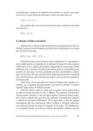 requerida para a expansão da tendência da economia, vz, quanto a que reage 
aos desvios ao grau normal de utilização, b) deve ser menor que um. 
(21) v z + b + c < 1 
Isto significa que a taxa de crescimento dos gastos autônomos não pode 
ser superior a: 
(22) z < s 
v – b 
5. Inflação e Política monetária 
Supondo que a inflação é determinada por uma equação do tipo curva de 
Phillips, é preciso avaliar as hipóteses teóricas sobre os parâmetros e a evolução 
das variáveis envolvidas: 
(23) P = aP-­1 + b (Y – Y*) + c 
O primeiro ponto a ser discutido se refere ao parâmetro “a”, que captaria a 
inércia inflacionária e as expectativas de inflação. Do ponto de vista da inércia 
inflacionaria, é de se esperar, pela própria configuração da estrutura das cadeias 
produtivas, que os aumentos de preços das matérias-­primas se transmitam como 
aumento de custo para os setores produtores de bens intermediários e depois 
para os bens finais. Ou seja, parte da inércia inflacionária existente é explicada 
pela característica de uma economia que pode ser descrita por um modelo de 
insumo-­produto. 
Além disso, existe a presença de contratos firmados entre agentes eco-­ 
nômicos, que reajustam automaticamente, após período definido, os preços 
segundo algum índice de inflação passada. 
Além da inércia, podemos supor que os agentes fixam alguns preços 
levando em conta expectativas sobre a inflação. Mas algumas considerações 
são necessárias. Primeiro, o fato de alguns agentes formarem alguma expec-­ 
tativa sobre a inflação não quer dizer que utilizarão tal medida para negociar 
o reajuste de seus preços (Rowthorn, 1977). Além disso, o fato dos agentes 
conseguirem usar suas expectativas sobre a inflação e conseguir influenciar 
seus reajustes depende do poder de barganha de tal grupo. Os trabalhadores, 
só conseguirão ajustar seus salários nominais antecipando a inflação esperada 
REVISTA Soc. Bras. Economia Política, Rio de Janeiro, nº 26, p. 56-­71, junho 2010 • 63 
 