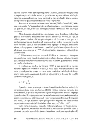 se estes tiverem poder de barganha para tal3. Por fim, uma consideração sobre 
a própria expectativa inflacionária, é que diversos agentes utilizam a inflação 
ocorrida no passado recente como expectativa para a inflação futura, ou seja, 
as expectativas podem ser modeladas como adaptativas. 
Suporemos, portanto, assim como em Serrano (2007) e Setterfield (2004), 
que o parâmetro “a” que capta a inércia inflacionária e as expectativas é menor 
do que um, ou seja, nem toda a inflação passada é repassada para os preços 
correntes. 
Além da inércia inflacionária e expectativas, a taxa de inflação pode sofrer 
pressão inflacionária de acordo com o estado do hiato do produto, ou seja, da 
diferença entre produto efetivo e produto potencial. Podemos pensar que, se o 
produto estiver acima do potencial, os empresários podem cobrar margens de 
lucro maiores, ágios, e isso tem efeito sobre o preço e a inflação. Mas como 
vimos, no longo prazo, à medida que a capacidade produtiva se ajusta à demanda 
efetiva de longo prazo e Y = Y*, o hiato se fecha e as pressões inflacionárias 
desaparecem. 
O último componente da curva de Phillips, a constante c, incorpora 
as pressões de custo e conflito distributivo sobre a taxa de inflação. Serrano 
(2007) supõe uma pressão constante pelo lado da oferta, que mediria o estado 
do conflito distributivo. 
O resultado do modelo de Serrano (2007) é que, com inércia parcial, 
histerese e pressões constantes de custo, o trade-­off da política econômica será 
entre o nível geral de preços e a capacidade produtiva4. A inflação de longo 
prazo, nesse caso, dependerá da inércia inflacionária e do grau de conflito 
distributivo exógeno, c. 
c 
(24) P = 1 – a 
É possível ainda pensar que o termo de conflito distributivo, ao invés de 
ser uma constante como em Serrano (2007), reflita o poder de barganha dos 
trabalhadores, e que este em parte tem alguma relação com o nível de emprego 
(quando o nível de emprego está alto, os trabalhadores têm mais poder para exigir 
e receber aumentos no salário nominal, e o inverso para quando o nível de emprego 
está baixo). Ou seja, podemos supor que o poder de barganha dos trabalhadores 
depende do tamanho do exército industrial de reserva (Pollin, 1998)5. 
Outra parte do poder de barganha pode ser explicada por fatores institu-­ 
cionais e políticos. Os fatores institucionais e políticos que parecem afetar o 
poder de barganha salarial são: (a) a existência de sindicatos organizados, (b) 
64 • REVISTA Soc. Bras. Economia Política, Rio de Janeiro, nº 26, p. 56-­71, junho 2010 
 