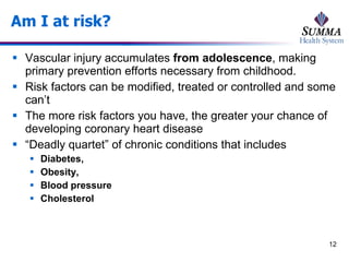 Am I at risk? Vascular injury accumulates  from adolescence , making primary prevention efforts necessary from childhood. Risk factors can be modified, treated or controlled and some can’t The more risk factors you have, the greater your chance of developing coronary heart disease “ Deadly quartet” of chronic conditions that includes Diabetes,  Obesity,  Blood pressure  Cholesterol 