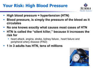 Your Risk: High Blood Pressure High blood pressure = hypertension (HTN) Blood pressure, is simply the pressure of the blood as it circulates No one knows exactly what causes most cases of HTN HTN is called the “silent killer,” because it increases the risk for  heart attack, angina, stroke, kidney failure , heart failure and peripheral artery disease (PAD) 1 in 3 adults has HTN, tens of millions 