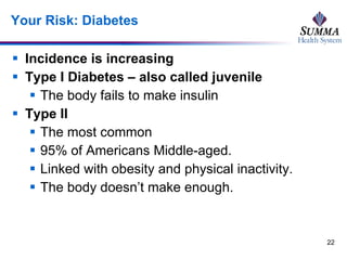 Your Risk: Diabetes Incidence is increasing Type I Diabetes – also called juvenile The body fails to make insulin Type II The most common  95% of Americans Middle-aged.  Linked with obesity and physical inactivity.  The body doesn’t make enough.  