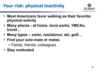 Your risk: physical inactivity Most Americans favor walking as their favorite physical activity Many places - at home, local parks, YMCAs, travel… Many types – swim, resistance, ski, golf… Find your sole-mate or mates Family, friends, colleagues Stay motivated 