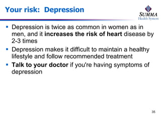 Your risk:  Depression Depression is twice as common in women as in men, and it  increases the risk of heart  disease by 2-3 times Depression makes it difficult to maintain a healthy lifestyle and follow recommended treatment Talk to your doctor  if you're having symptoms of depression 