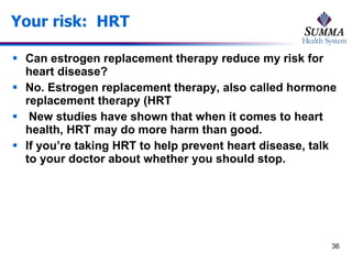 Your risk:  HRT Can estrogen replacement therapy reduce my risk for heart disease? No. Estrogen replacement therapy, also called hormone replacement therapy (HRT New studies have shown that when it comes to heart health, HRT may do more harm than good.  If you’re taking HRT to help prevent heart disease, talk to your doctor about whether you should stop. 