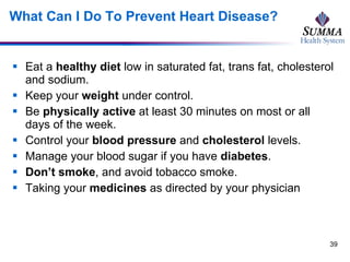 What Can I Do To Prevent Heart Disease? Eat a  healthy diet  low in saturated fat, trans fat, cholesterol and sodium.  Keep your  weight  under control. Be  physically active  at least 30 minutes on most or all days of the week. Control your  blood pressure  and  cholesterol  levels.  Manage your blood sugar if you have  diabetes . Don’t smoke , and avoid tobacco smoke. Taking your  medicines  as directed by your physician 