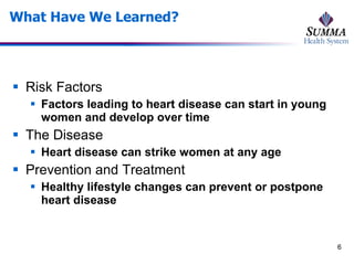 What Have We Learned? Risk Factors Factors leading to heart disease can start in young women and develop over time The Disease Heart disease can strike women at any age Prevention and Treatment Healthy lifestyle changes can prevent or postpone heart disease 