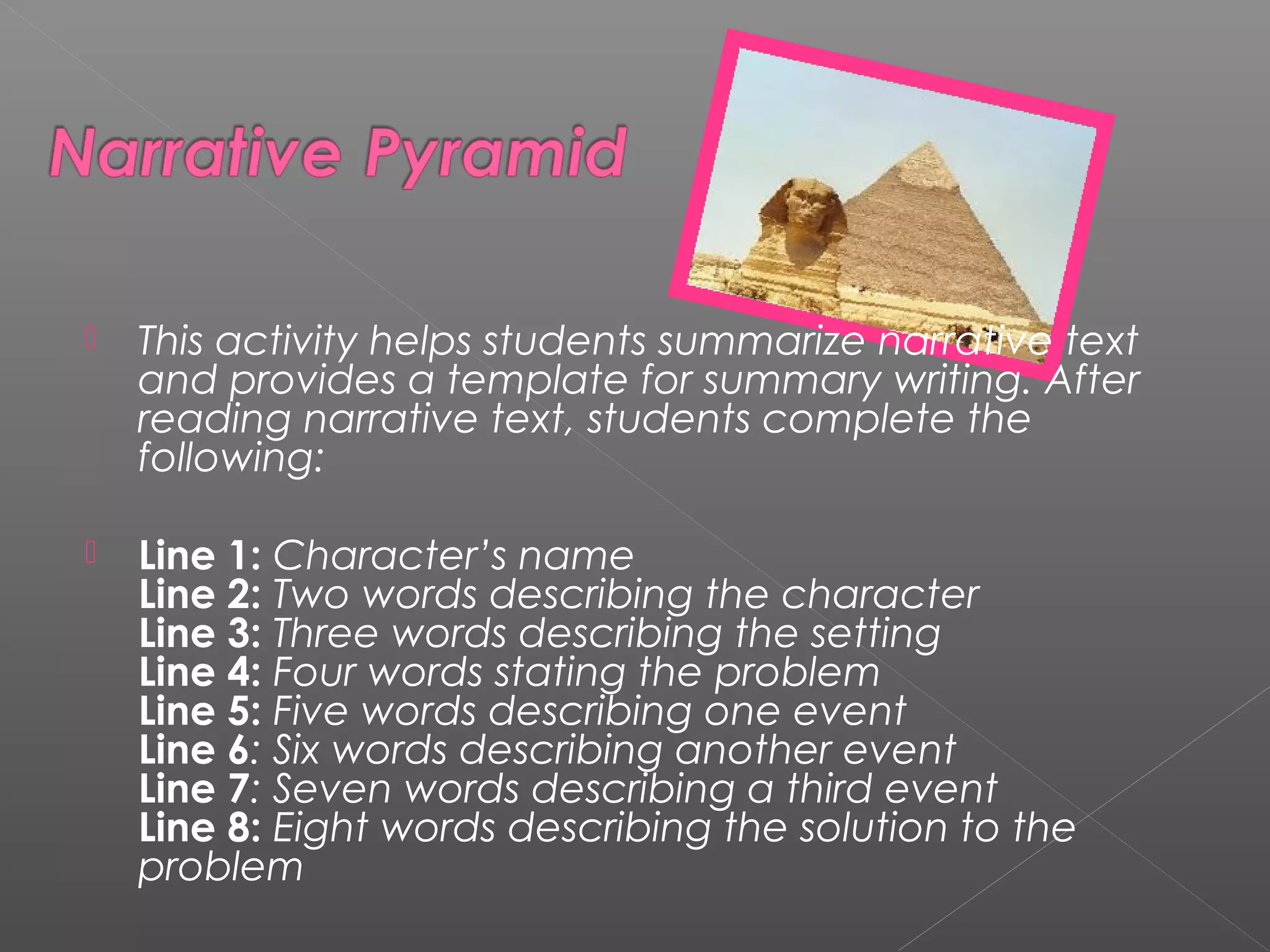  This activity helps students summarize narrative text
and provides a template for summary writing. After
reading narrative text, students complete the
following:
 Line 1: Character’s name 
Line 2: Two words describing the character 
Line 3: Three words describing the setting 
Line 4: Four words stating the problem 
Line 5: Five words describing one event 
Line 6: Six words describing another event 
Line 7: Seven words describing a third event 
Line 8: Eight words describing the solution to the
problem
 