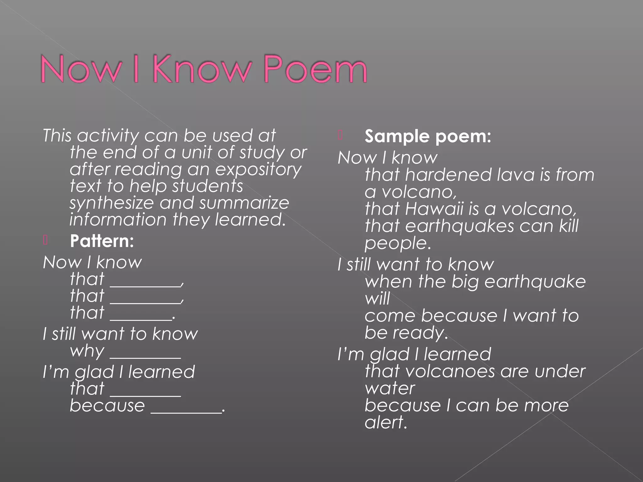 This activity can be used at
the end of a unit of study or
after reading an expository
text to help students
synthesize and summarize
information they learned.
 Pattern:
Now I know 
that ________, 
that ________, 
that _______.
I still want to know 
why ________
I’m glad I learned 
that ________ 
because ________.
 Sample poem:
Now I know 
that hardened lava is from
a volcano, 
that Hawaii is a volcano, 
that earthquakes can kill
people.
I still want to know 
when the big earthquake
will 
come because I want to
be ready.
I’m glad I learned 
that volcanoes are under
water 
because I can be more
alert.
 