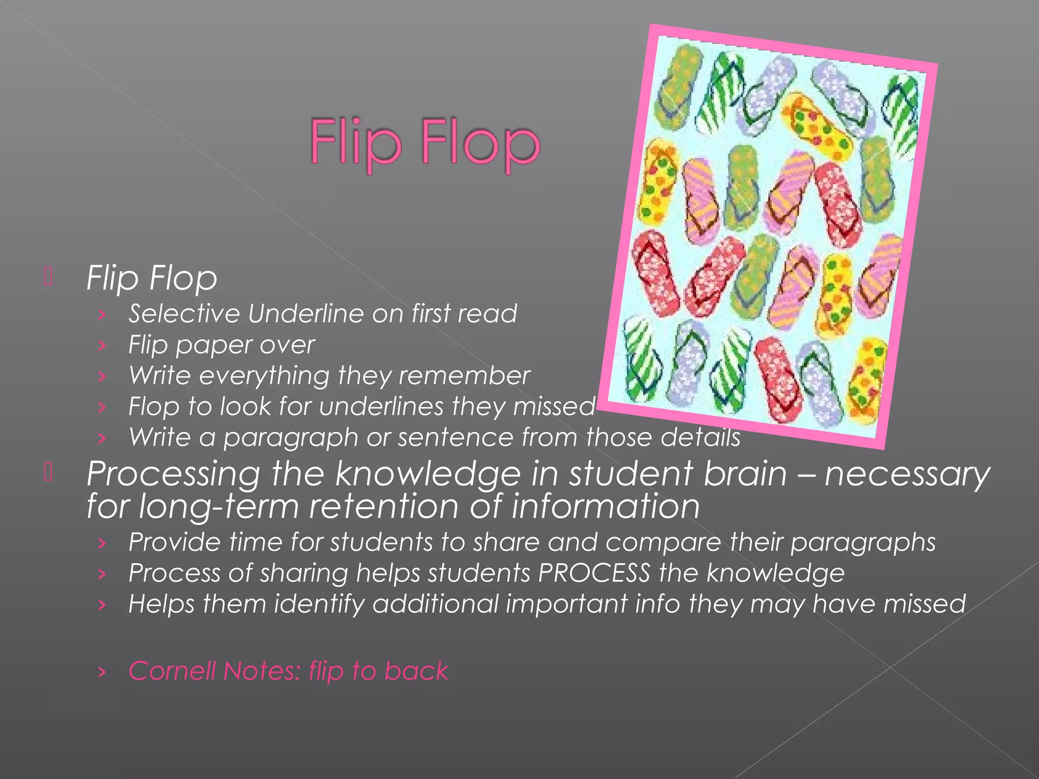  Flip Flop
› Selective Underline on first read
› Flip paper over
› Write everything they remember
› Flop to look for underlines they missed
› Write a paragraph or sentence from those details
 Processing the knowledge in student brain – necessary
for long-term retention of information
› Provide time for students to share and compare their paragraphs
› Process of sharing helps students PROCESS the knowledge
› Helps them identify additional important info they may have missed
› Cornell Notes: flip to back
 