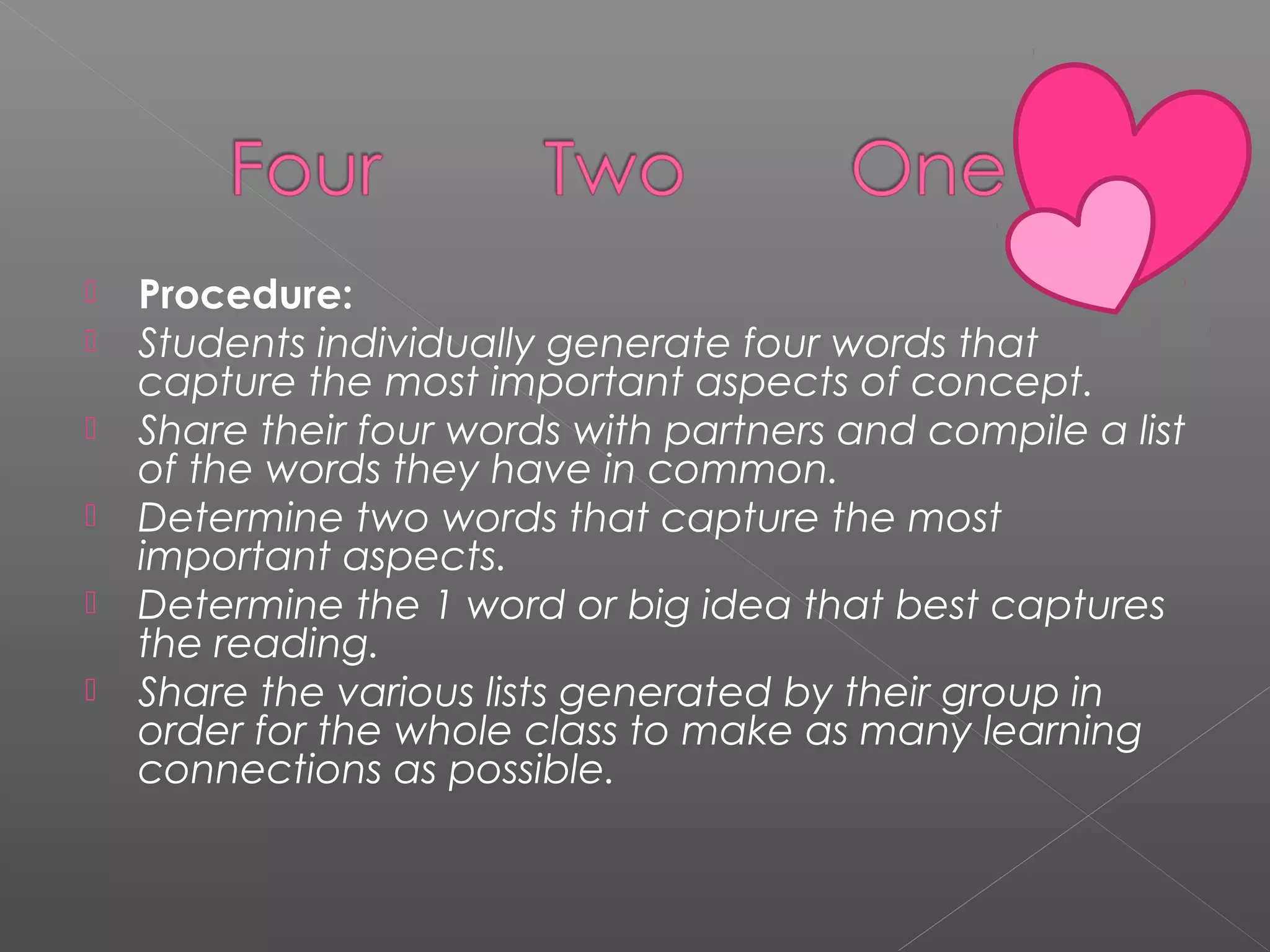  Procedure: 
 Students individually generate four words that
capture the most important aspects of concept.
 Share their four words with partners and compile a list
of the words they have in common.
 Determine two words that capture the most
important aspects.
 Determine the 1 word or big idea that best captures
the reading.
 Share the various lists generated by their group in
order for the whole class to make as many learning
connections as possible.
 
