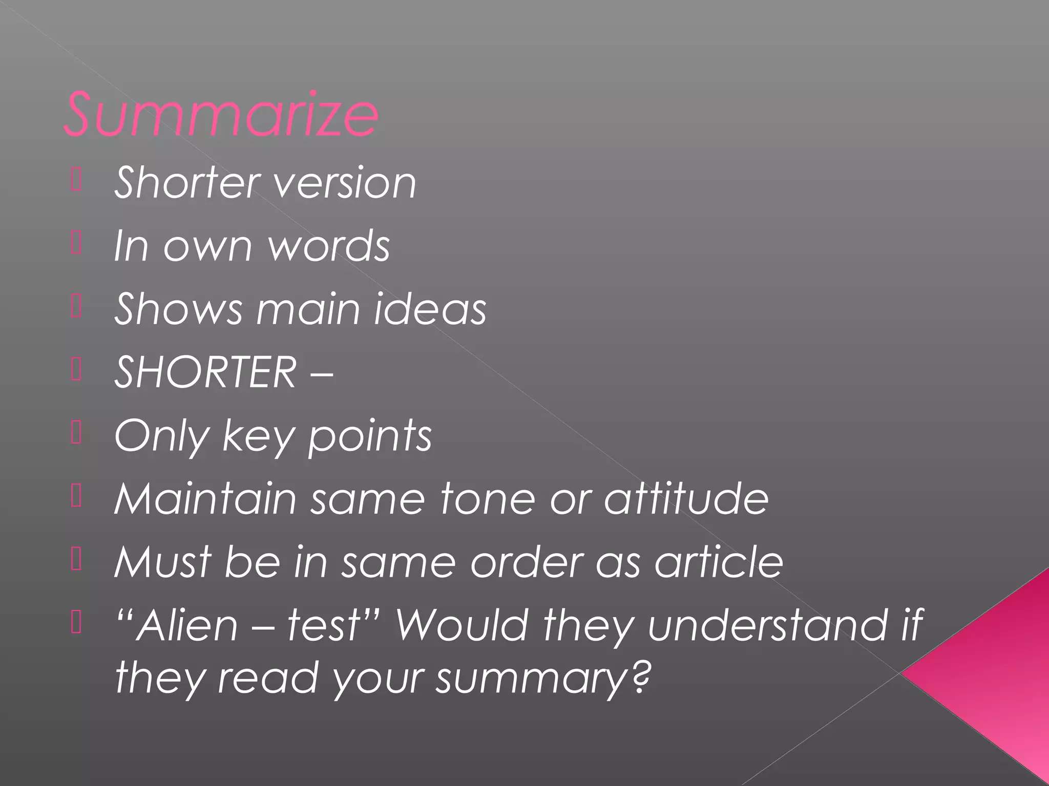 Summarize
 Shorter version
 In own words
 Shows main ideas
 SHORTER –
 Only key points
 Maintain same tone or attitude
 Must be in same order as article
 “Alien – test” Would they understand if
they read your summary?
 