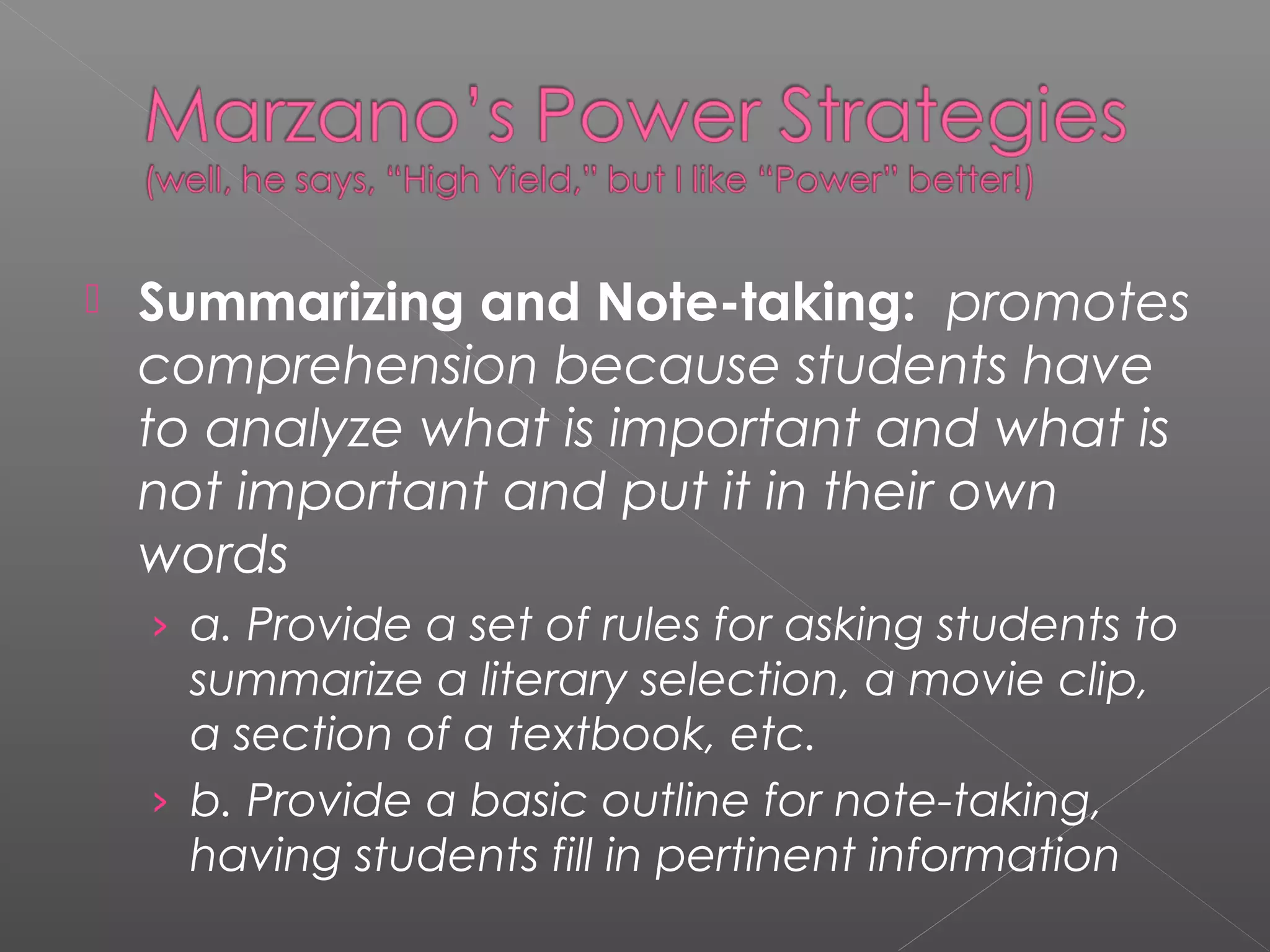  Summarizing and Note-taking: promotes
comprehension because students have
to analyze what is important and what is
not important and put it in their own
words
› a. Provide a set of rules for asking students to
summarize a literary selection, a movie clip,
a section of a textbook, etc.
› b. Provide a basic outline for note-taking,
having students fill in pertinent information
 