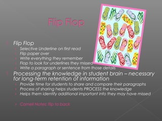  Flip Flop
› Selective Underline on first read
› Flip paper over
› Write everything they remember
› Flop to look for underlines they missed
› Write a paragraph or sentence from those details
 Processing the knowledge in student brain – necessary
for long-term retention of information
› Provide time for students to share and compare their paragraphs
› Process of sharing helps students PROCESS the knowledge
› Helps them identify additional important info they may have missed
› Cornell Notes: flip to back
 