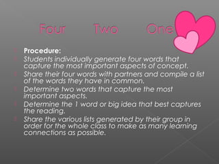 Procedure: 
 Students individually generate four words that
capture the most important aspects of concept.
 Share their four words with partners and compile a list
of the words they have in common.
 Determine two words that capture the most
important aspects.
 Determine the 1 word or big idea that best captures
the reading.
 Share the various lists generated by their group in
order for the whole class to make as many learning
connections as possible.
 