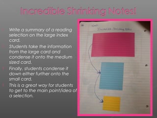  Write a summary of a reading
selection on the large index
card. 
 Students take the information
from the large card and
condense it onto the medium
sized card. 
 Finally, students condense it
down either further onto the
small card. 
 This is a great way for students
to get to the main point/idea of
a selection.
 
