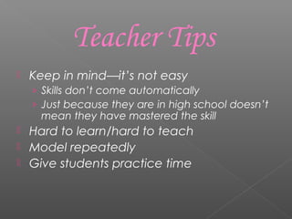 Keep in mind—it’s not easy
› Skills don’t come automatically
› Just because they are in high school doesn’t
mean they have mastered the skill
 Hard to learn/hard to teach
 Model repeatedly
 Give students practice time
Teacher Tips
 