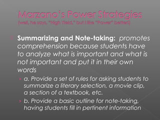  Summarizing and Note-taking: promotes
comprehension because students have
to analyze what is important and what is
not important and put it in their own
words
› a. Provide a set of rules for asking students to
summarize a literary selection, a movie clip,
a section of a textbook, etc.
› b. Provide a basic outline for note-taking,
having students fill in pertinent information
 