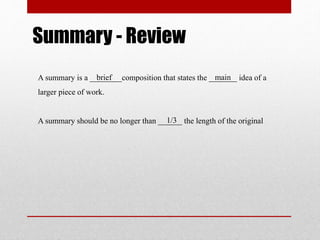 Summary - Review 
brief main 
A summary is a ________composition that states the _______ idea of a 
larger piece of work. 
1/3 
A summary should be no longer than ______ the length of the original 
 