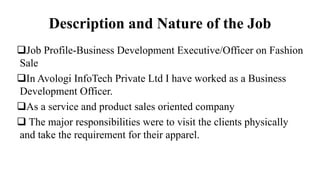 Description and Nature of the Job
Job Profile-Business Development Executive/Officer on Fashion
Sale
In Avologi InfoTech Private Ltd I have worked as a Business
Development Officer.
As a service and product sales oriented company
 The major responsibilities were to visit the clients physically
and take the requirement for their apparel.
 