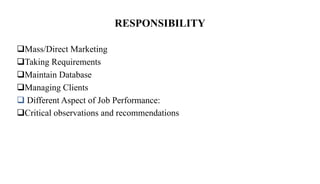 RESPONSIBILITY
Mass/Direct Marketing
Taking Requirements
Maintain Database
Managing Clients
 Different Aspect of Job Performance:
Critical observations and recommendations
 