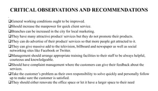 CRITICAL OBSERVATIONS AND RECOMMENDATIONS
•
General working conditions ought to be improved.
Should increase the manpower for quick client service.
Branches can be increased in the city for local marketing.
They have many attractive product/ services but they do not promote their products.
They can do advertise of their product/ services so that more people get attracted to it.
They can give massive add to the television, billboard and newspaper as well as social
networking sites like Facebook or Twitter.
Management should arrange appropriate training facilities to their staff to be always helpful,
courteous and knowledgeable.
Should have complaint management where the customers can give their feedback about the
services.
Take the customer’s problem as their own responsibility to solve quickly and personally follow
up to make sure the customer is satisfied.
They should either renovate the office space or let it have a larger space to their need
 
