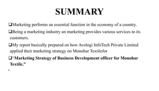 SUMMARY
Marketing performs an essential function in the economy of a country.
Being a marketing industry an marketing provides various services to its
customers.
My report basically prepared on how Avologi InfoTech Private Limited
applied their marketing strategy on Monohar Textilefor
“Marketing Strategy of Business Development officer for Monohar
Textile.”
•
 