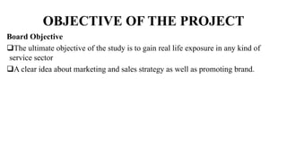 OBJECTIVE OF THE PROJECT
Board Objective
The ultimate objective of the study is to gain real life exposure in any kind of
service sector
A clear idea about marketing and sales strategy as well as promoting brand.
 