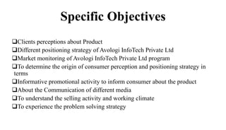 Specific Objectives
Clients perceptions about Product
Different positioning strategy of Avologi InfoTech Private Ltd
Market monitoring of Avologi InfoTech Private Ltd program
To determine the origin of consumer perception and positioning strategy in
terms
Informative promotional activity to inform consumer about the product
About the Communication of different media
To understand the selling activity and working climate
To experience the problem solving strategy
 