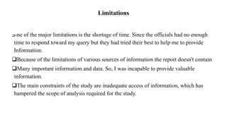 Limitations
One of the major limitations is the shortage of time. Since the officials had no enough
time to respond toward my query but they had tried their best to help me to provide
Information.
Because of the limitations of various sources of information the report doesn't contain
Many important information and data. So, I was incapable to provide valuable
information.
The main constraints of the study are inadequate access of information, which has
hampered the scope of analysis required for the study.
 