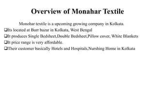 Overview of Monahar Textile
Monohar textile is a upcoming growing company in Kolkata.
Its located at Burr bazar in Kolkata, West Bengal
It produces Single Bedsheet,Double Bedsheet,Pillow cover, White Blankets
It price range is very affordable.
Their customer basically Hotels and Hospitals,Nurshing Home in Kolkata
 