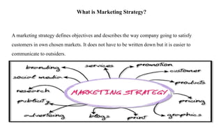 What is Marketing Strategy?
A marketing strategy defines objectives and describes the way company going to satisfy
customers in own chosen markets. It does not have to be written down but it is easier to
communicate to outsiders.
 