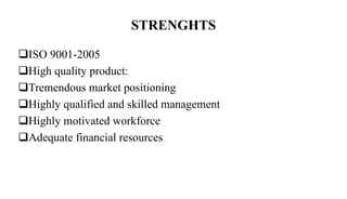 STRENGHTS
ISO 9001-2005
High quality product:
Tremendous market positioning
Highly qualified and skilled management
Highly motivated workforce
Adequate financial resources
 