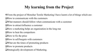 My learning from the Project
From the project of Monohar Textile Marketing I have learnt a lot of things which are-
How to communicate with the customers
What manners should follow when communicate with a customer
How to attract/influence a customer
How a marketing helps an organization in the long run
How to beat the competitors
How to fix the price
How to sell/burgain with customers
What are the times of promoting products
How to promote products
Strategically development of Marketing.
 