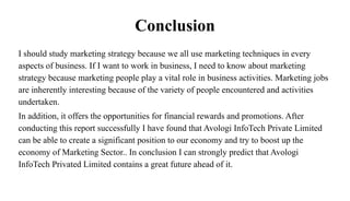 Conclusion
I should study marketing strategy because we all use marketing techniques in every
aspects of business. If I want to work in business, I need to know about marketing
strategy because marketing people play a vital role in business activities. Marketing jobs
are inherently interesting because of the variety of people encountered and activities
undertaken.
In addition, it offers the opportunities for financial rewards and promotions. After
conducting this report successfully I have found that Avologi InfoTech Private Limited
can be able to create a significant position to our economy and try to boost up the
economy of Marketing Sector.. In conclusion I can strongly predict that Avologi
InfoTech Privated Limited contains a great future ahead of it.
 