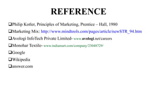 REFERENCE
Philip Kotler, Principles of Marketing, Prentice – Hall, 1980
Marketing Mix: http://www.mindtools.com/pages/article/newSTR_94.htm
Avologi InfoTech Private Limited- www.avologi.net/careers
Monohar Textile- www.indiamart.com/company/23048729/
Google
Wikipedia
answer.com
 