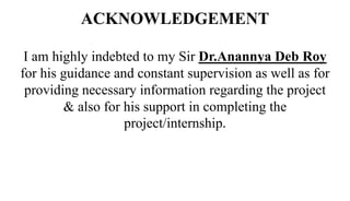 ACKNOWLEDGEMENT
I am highly indebted to my Sir Dr.Anannya Deb Roy
for his guidance and constant supervision as well as for
providing necessary information regarding the project
& also for his support in completing the
project/internship.
 