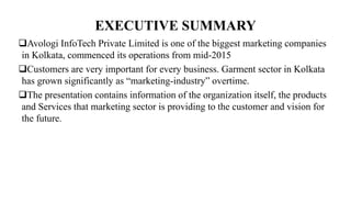 EXECUTIVE SUMMARY
Avologi InfoTech Private Limited is one of the biggest marketing companies
in Kolkata, commenced its operations from mid-2015
Customers are very important for every business. Garment sector in Kolkata
has grown significantly as “marketing-industry” overtime.
The presentation contains information of the organization itself, the products
and Services that marketing sector is providing to the customer and vision for
the future.
 