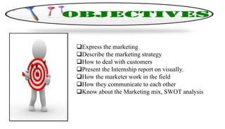 Express the marketing
Describe the marketing strategy
How to deal with customers
Present the Internship report on visually.
How the marketer work in the field
How they communicate to each other
Know about the Marketing mix, SWOT analysis
 