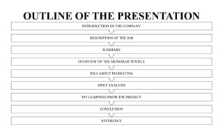 OUTLINE OF THE PRESENTATION
REFERENCE
CONCLUSION
MY LEARNING FROM THE PROJECT
SWOT ANALYSIS
IDEAABOUT MARKETING
OVERVIEW OF THE MONOHAR TEXTILE
SUMMARY
DESCRIPTION OF THE JOB
INTRODUCTION OF THE COMPANY
 