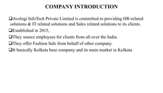 COMPANY INTRODUCTION
Avologi InfoTech Private Limited is committed to providing HR-related
solutions & IT related solutions and Sales related solutions to its clients.
Established in 2015,
They source employees for clients from all over the India.
They offer Fashion Sale from behalf of other company.
It basically Kolkata base company and its main market in Kolkata
 