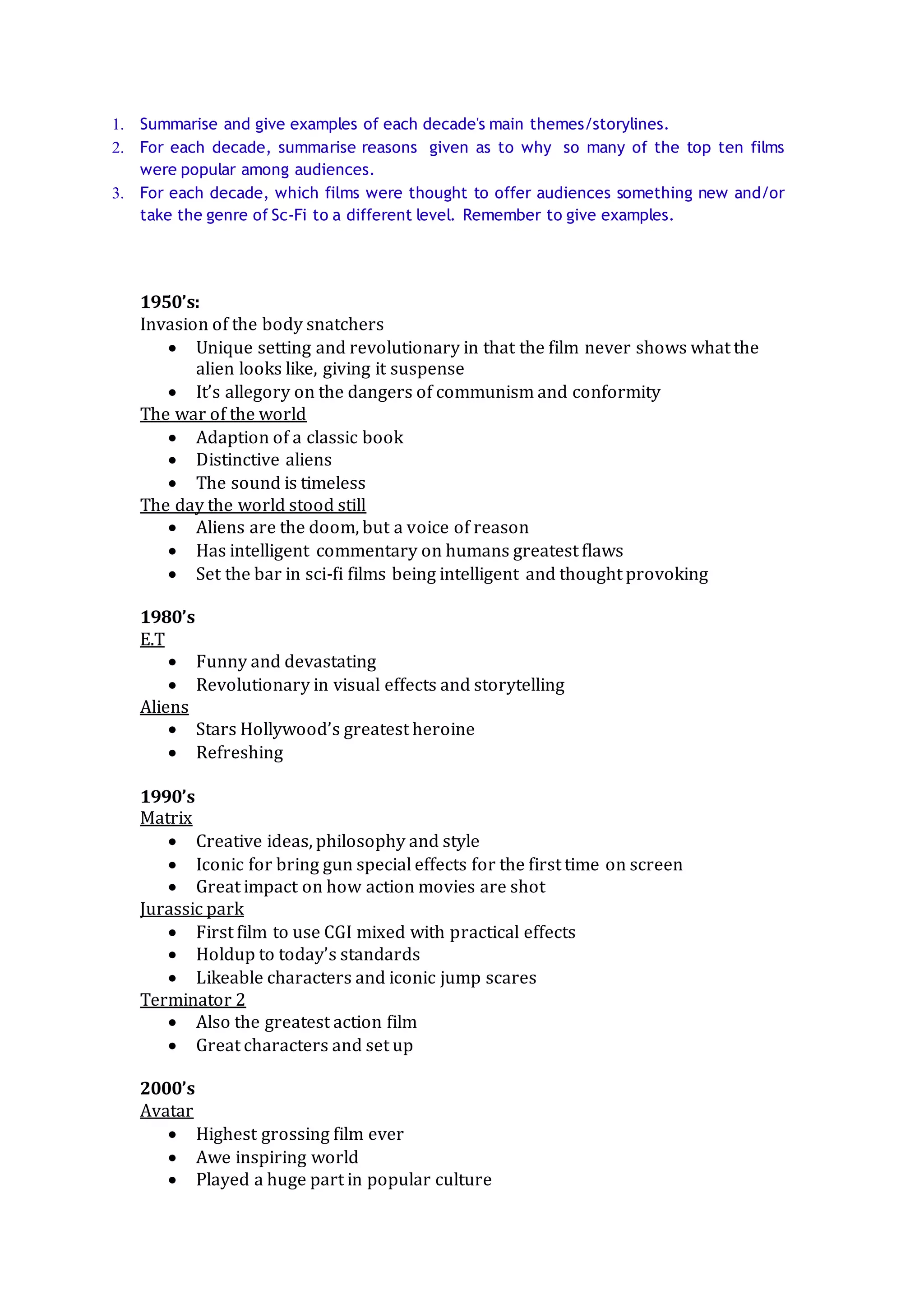 1. Summarise and give examples of each decade's main themes/storylines.
2. For each decade, summarise reasons given as to why so many of the top ten films
were popular among audiences.
3. For each decade, which films were thought to offer audiences something new and/or
take the genre of Sc-Fi to a different level. Remember to give examples.
1950’s:
Invasion of the body snatchers
Unique setting and revolutionary in that the film never shows what the
alien looks like, giving it suspense
It’s allegory on the dangers of communism and conformity
The war of the world
Adaption of a classic book
Distinctive aliens
The sound is timeless
The day the world stood still
Aliens are the doom, but a voice of reason
Has intelligent commentary on humans greatest flaws
Set the bar in sci-fi films being intelligent and thought provoking
1980’s
E.T
Funny and devastating
Revolutionary in visual effects and storytelling
Aliens
Stars Hollywood’s greatest heroine
Refreshing
1990’s
Matrix
Creative ideas, philosophy and style
Iconic for bring gun special effects for the first time on screen
Great impact on how action movies are shot
Jurassic park
First film to use CGI mixed with practical effects
Holdup to today’s standards
Likeable characters and iconic jump scares
Terminator 2
Also the greatest action film
Great characters and set up
2000’s
Avatar
Highest grossing film ever
Awe inspiring world
Played a huge part in popular culture