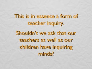 This is in essence a form of teacher inquiry. Shouldn’t we ask that our teachers as well as our children have inquiring minds? 