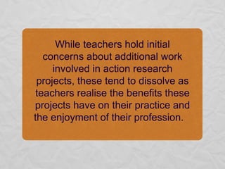 While teachers hold initial concerns about additional work involved in action research projects, these tend to dissolve as teachers realise the benefits these projects have on their practice and the enjoyment of their profession.   