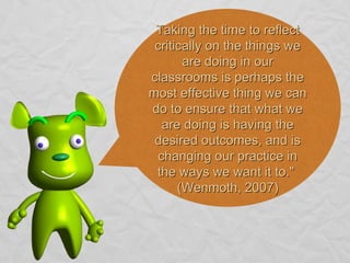 Taking the time to reflect critically on the things we are doing in our classrooms is perhaps the most effective thing we can do to ensure that what we are doing is having the desired outcomes, and is changing our practice in the ways we want it to."  (Wenmoth, 2007) 
