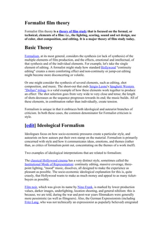 Formalist film theory
Formalist film theory is a theory of film study that is focused on the formal, or
technical, elements of a film: i.e., the lighting, scoring, sound and set design, use
of color, shot composition, and editing. It is a major theory of film study today.

Basic Theory
Formalism, at its most general, considers the synthesis (or lack of synthesis) of the
multiple elements of film production, and the effects, emotional and intellectual, of
that synthesis and of the individual elements. For example, let's take the single
element of editing. A formalist might study how standard Hollywood "continuity
editing" creates a more comforting effect and non-continuity or jump-cut editing
might become more disconcerting or volatile.

Or one might consider the synthesis of several elements, such as editing, shot
composition, and music. The shoot-out that ends Sergio Leone's Spaghetti Western
"Dollars" trilogy is a valid example of how these elements work together to produce
an effect: The shot selection goes from very wide to very close and tense; the length
of shots decreases as the sequence progresses towards its end; the music builds. All of
these elements, in combination rather than individually, create tension.

Formalism is unique in that it embraces both ideological and auteurist branches of
criticism. In both these cases, the common denominator for Formalist criticism is
style.

[edit] Ideological Formalism
Ideologues focus on how socio-economic pressures create a particular style, and
auteurists on how auteurs put their own stamp on the material. Formalism is primarily
concerned with style and how it communicates ideas, emotions, and themes (rather
than, as critics of formalism point out, concentrating on the themes of a work itself).

Two examples of ideological interpretations that are related to formalism:

The classical Hollywood cinema has a very distinct style, sometimes called the
Institutional Mode of Representation: continuity editing, massive coverage, three-
point lighting, "mood" music, dissolves, all designed to make the experience as
pleasant as possible. The socio-economic ideological explanation for this is, quite
crassly, that Hollywood wants to make as much money and appeal to as many ticket-
buyers as possible.

Film noir, which was given its name by Nino Frank, is marked by lower production
values, darker images, underlighting, location shooting, and general nihilism: this is
because, we are told, during the war and post-war years filmmakers were generally
more pessimistic (as well as filmgoers). Also, the German Expressionists (including
Fritz Lang, who was not technically an expressionist as popularly believed) emigrated
 