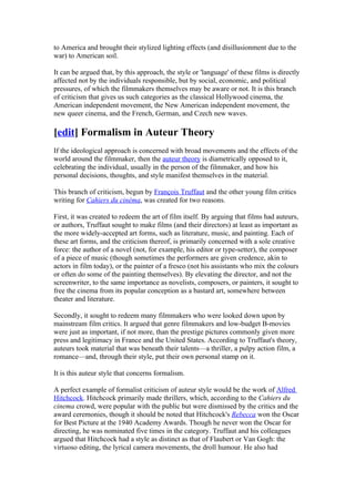 to America and brought their stylized lighting effects (and disillusionment due to the
war) to American soil.

It can be argued that, by this approach, the style or 'language' of these films is directly
affected not by the individuals responsible, but by social, economic, and political
pressures, of which the filmmakers themselves may be aware or not. It is this branch
of criticism that gives us such categories as the classical Hollywood cinema, the
American independent movement, the New American independent movement, the
new queer cinema, and the French, German, and Czech new waves.

[edit] Formalism in Auteur Theory
If the ideological approach is concerned with broad movements and the effects of the
world around the filmmaker, then the auteur theory is diametrically opposed to it,
celebrating the individual, usually in the person of the filmmaker, and how his
personal decisions, thoughts, and style manifest themselves in the material.

This branch of criticism, begun by François Truffaut and the other young film critics
writing for Cahiers du cinéma, was created for two reasons.

First, it was created to redeem the art of film itself. By arguing that films had auteurs,
or authors, Truffaut sought to make films (and their directors) at least as important as
the more widely-accepted art forms, such as literature, music, and painting. Each of
these art forms, and the criticism thereof, is primarily concerned with a sole creative
force: the author of a novel (not, for example, his editor or type-setter), the composer
of a piece of music (though sometimes the performers are given credence, akin to
actors in film today), or the painter of a fresco (not his assistants who mix the colours
or often do some of the painting themselves). By elevating the director, and not the
screenwriter, to the same importance as novelists, composers, or painters, it sought to
free the cinema from its popular conception as a bastard art, somewhere between
theater and literature.

Secondly, it sought to redeem many filmmakers who were looked down upon by
mainstream film critics. It argued that genre filmmakers and low-budget B-movies
were just as important, if not more, than the prestige pictures commonly given more
press and legitimacy in France and the United States. According to Truffaut's theory,
auteurs took material that was beneath their talents—a thriller, a pulpy action film, a
romance—and, through their style, put their own personal stamp on it.

It is this auteur style that concerns formalism.

A perfect example of formalist criticism of auteur style would be the work of Alfred
Hitchcock. Hitchcock primarily made thrillers, which, according to the Cahiers du
cinema crowd, were popular with the public but were dismissed by the critics and the
award ceremonies, though it should be noted that Hitchcock's Rebecca won the Oscar
for Best Picture at the 1940 Academy Awards. Though he never won the Oscar for
directing, he was nominated five times in the category. Truffaut and his colleagues
argued that Hitchcock had a style as distinct as that of Flaubert or Van Gogh: the
virtuoso editing, the lyrical camera movements, the droll humour. He also had
 