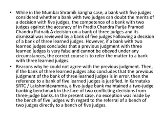 • While in the Mumbai Shramik Sangha case, a bank with five judges
considered whether a bank with two judges can doubt the merits of
a decision with five judges, the competence of a bank with two
judges against the accuracy of In Pradip Chandra Parija Pramod
Chandra Patnaik A decision on a bank of three judges and its
dismissal was reviewed by a bank of five judges Following a decision
of a bank of three learned judges. However, if a bank with two
learned judges concludes that a previous judgment with three
learned judges is very false and cannot be obeyed under any
circumstances, the correct course is to refer the matter to a bank
with three learned judges.
• Reasons why he could not agree with the previous judgment. Then,
if the bank of three learned judges also concludes that the previous
judgment of the bank of three learned judges is in error, then the
reference to a bank of five learned judges is justified. In Karnataka
SRTC / Lakshmidevamma, a five-judge bank maintained a two-judge
banking benchmark in the face of two conflicting decisions from
three-judge banks. In the present case, no exception was made by
the bench of five judges with regard to the referral of a bench of
two judges directly to a bench of five judges.
 