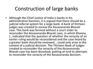 Construction of large banks
• Although the Chief Justice of India is banks in his
administrative function, it is argued that there should be a
judicial referral system for a large bank. A bank of thirteen
judges was created to review the Kesavananda Bharati
case. This bank was formed without a court order to
reconsider the Kesavananda Bharati case, in which Khanna,
J., indicated that the question of whether the veracity of an
earlier ruling would be reconsidered and the case heard by
a greater bank should be reviewed. , could only arise in the
context of a judicial decision. The Thirteen Bank of Judges
created to reconsider the veracity of the Kesavananda
Bharati case has been dissolved, putting an end to attempts
to reconsider the veracity of the Kesavananda decision.
 