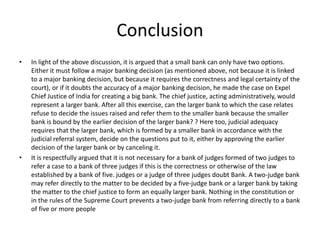 Conclusion
• In light of the above discussion, it is argued that a small bank can only have two options.
Either it must follow a major banking decision (as mentioned above, not because it is linked
to a major banking decision, but because it requires the correctness and legal certainty of the
court), or if it doubts the accuracy of a major banking decision, he made the case on Expel
Chief Justice of India for creating a big bank. The chief justice, acting administratively, would
represent a larger bank. After all this exercise, can the larger bank to which the case relates
refuse to decide the issues raised and refer them to the smaller bank because the smaller
bank is bound by the earlier decision of the larger bank? ? Here too, judicial adequacy
requires that the larger bank, which is formed by a smaller bank in accordance with the
judicial referral system, decide on the questions put to it, either by approving the earlier
decision of the larger bank or by canceling it.
• It is respectfully argued that it is not necessary for a bank of judges formed of two judges to
refer a case to a bank of three judges if this is the correctness or otherwise of the law
established by a bank of five. judges or a judge of three judges doubt Bank. A two-judge bank
may refer directly to the matter to be decided by a five-judge bank or a larger bank by taking
the matter to the chief justice to form an equally larger bank. Nothing in the constitution or
in the rules of the Supreme Court prevents a two-judge bank from referring directly to a bank
of five or more people
 